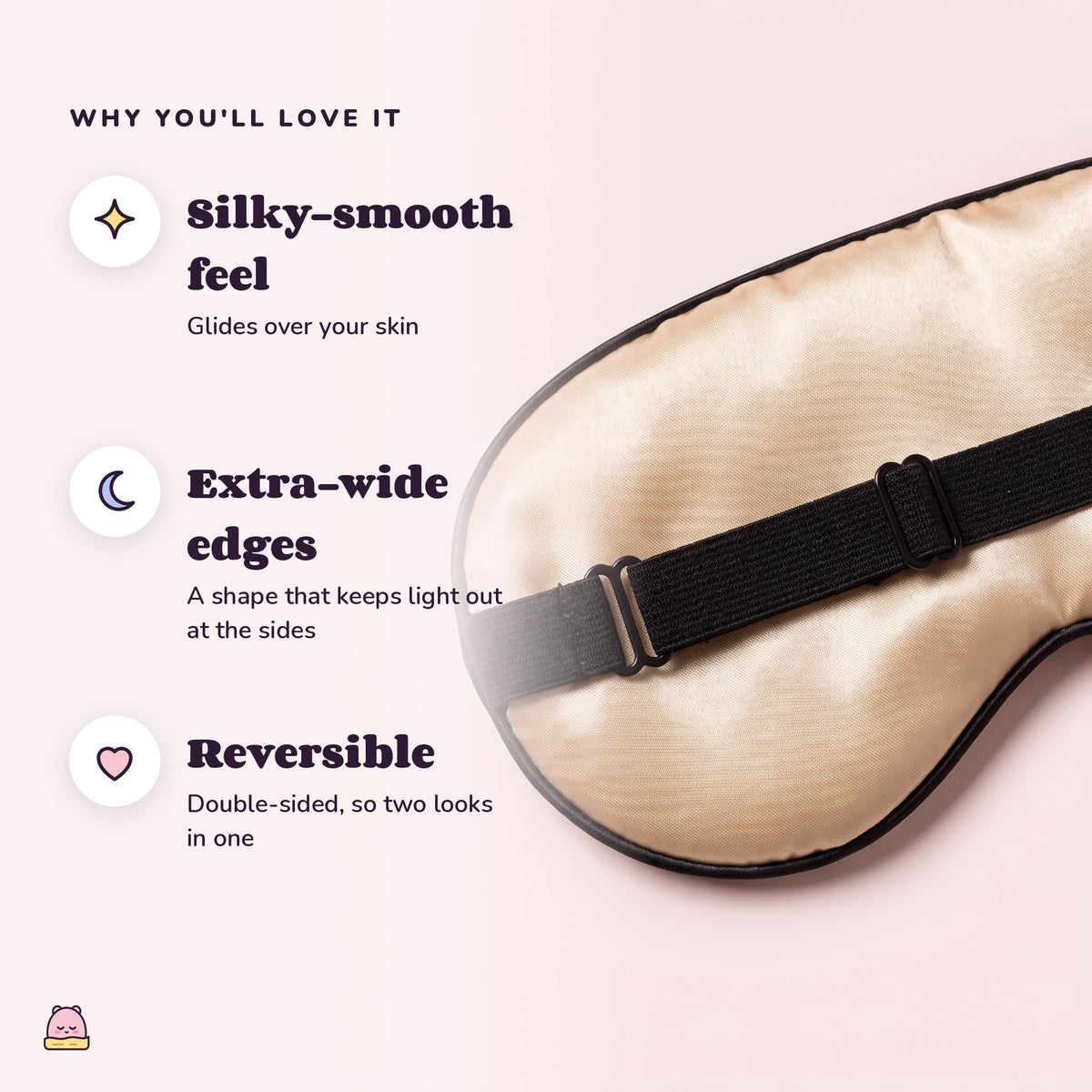 Snugglet Silky Mask: Silky-smooth feel; Extra-wide edges; Reversible
