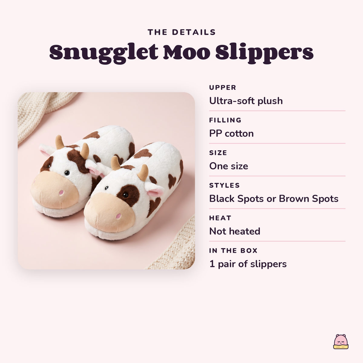 Snugglet Moo Slippers details: Upper Ultra-soft plush; Filling PP cotton; Size One size; Styles Black Spots or Brown Spots